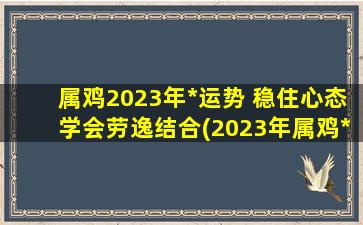 属鸡2023年*运势 稳住心态学会劳逸结合(2023年属鸡*运势详解：学会劳逸结合，稳住心态，迎接成功的到来)